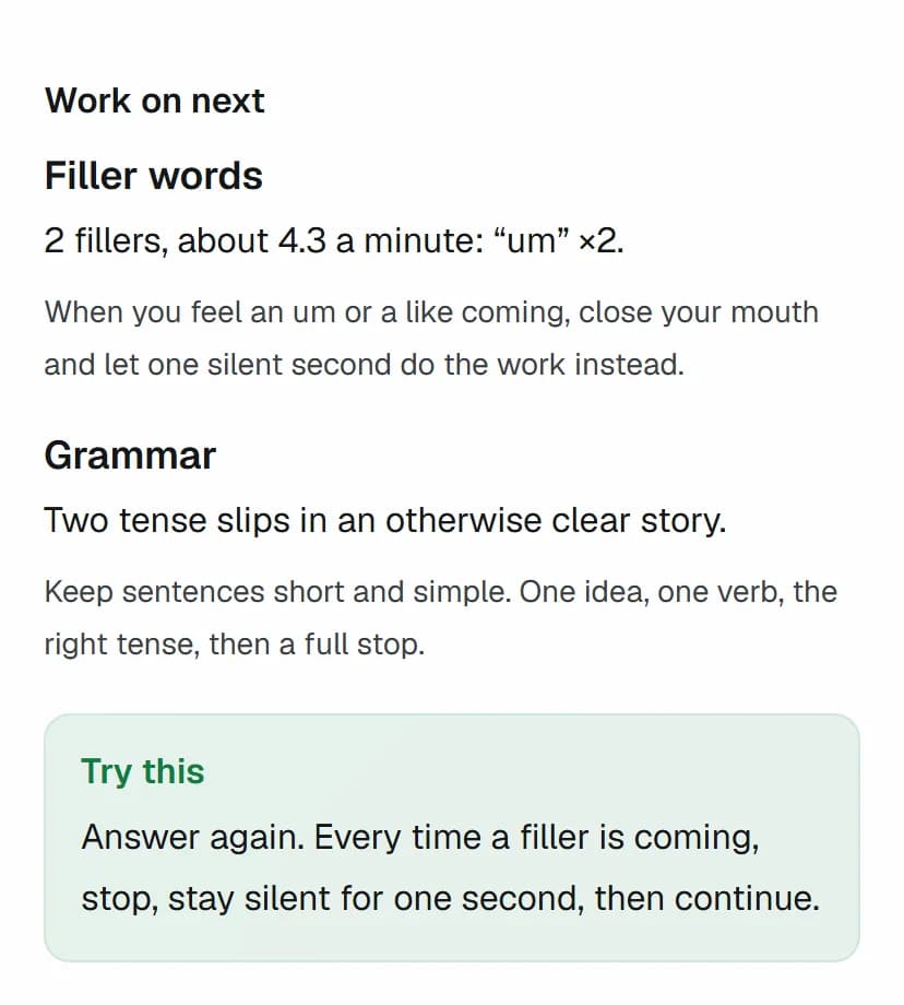 Work on next: filler words (2 fillers, about 4.3 a minute) with a tip, and grammar with a tip, then Try this: answer again, and when a filler is coming, stop and stay silent for one second.